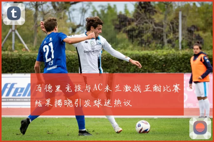 马德里竞技与AC米兰激战正酣比赛结果揭晓引发球迷热议