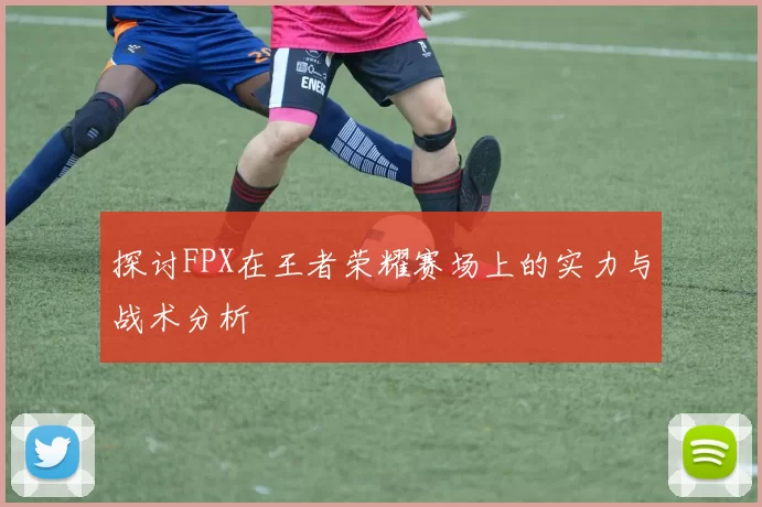 探讨FPX在王者荣耀赛场上的实力与战术分析
