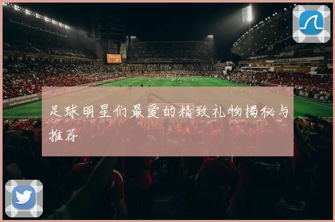 足球明星们最爱的精致礼物揭秘与推荐