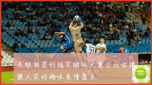 足球明星们搞笑瞬间大集合让你捧腹大笑的趣味表情盘点