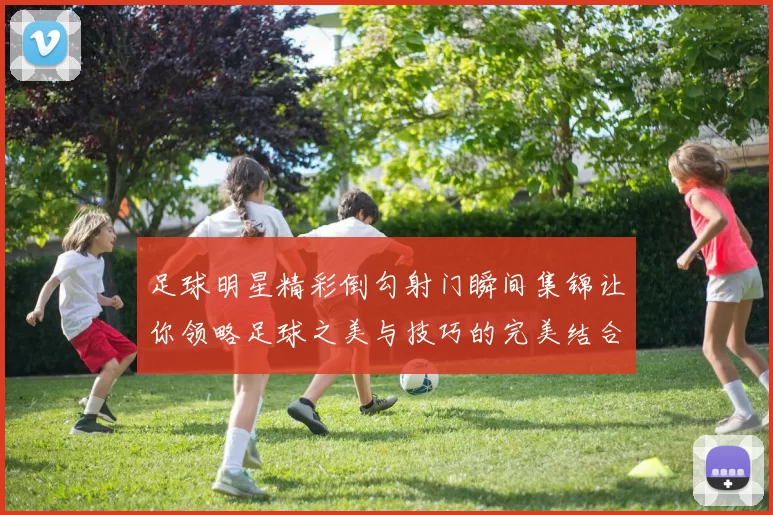 足球明星精彩倒勾射门瞬间集锦让你领略足球之美与技巧的完美结合