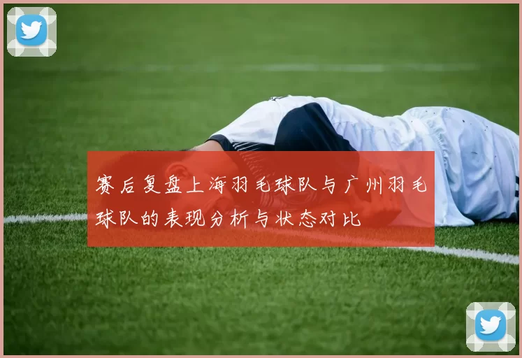 赛后复盘上海羽毛球队与广州羽毛球队的表现分析与状态对比