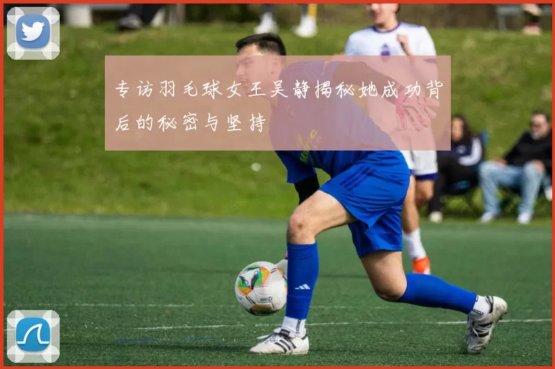 专访羽毛球女王吴静揭秘她成功背后的秘密与坚持