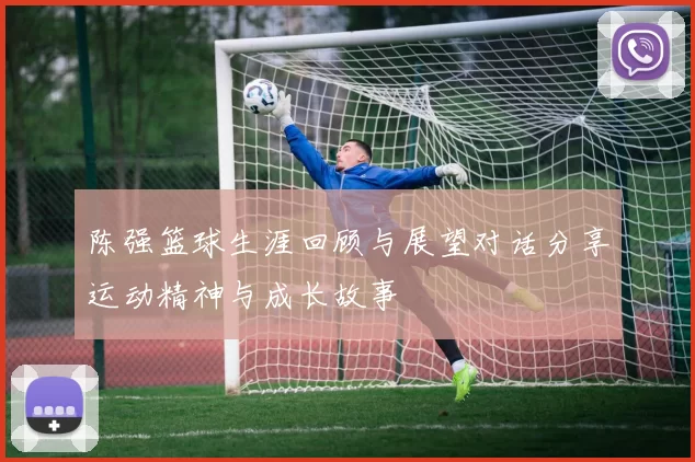 陈强篮球生涯回顾与展望对话分享运动精神与成长故事