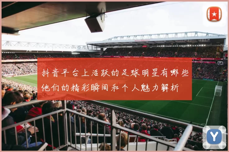 抖音平台上活跃的足球明星有哪些他们的精彩瞬间和个人魅力解析