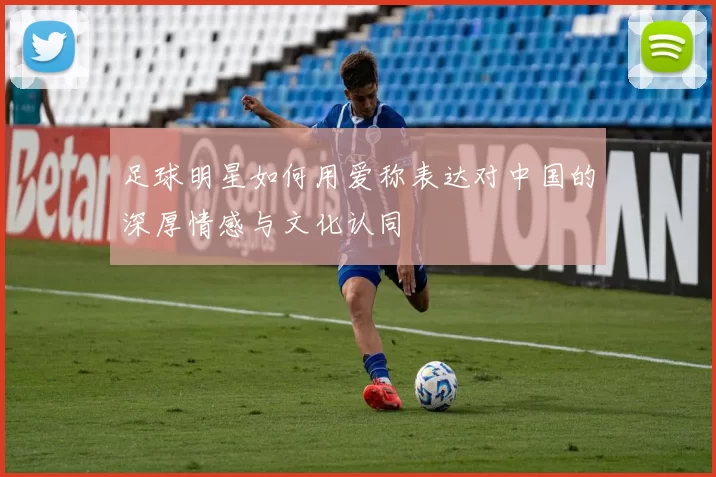 足球明星如何用爱称表达对中国的深厚情感与文化认同