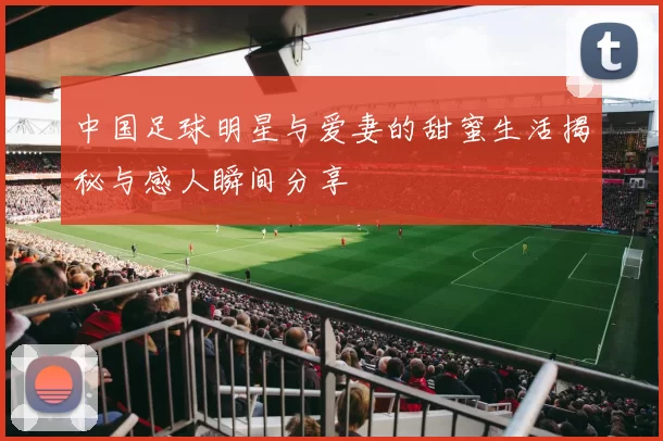 中国足球明星与爱妻的甜蜜生活揭秘与感人瞬间分享
