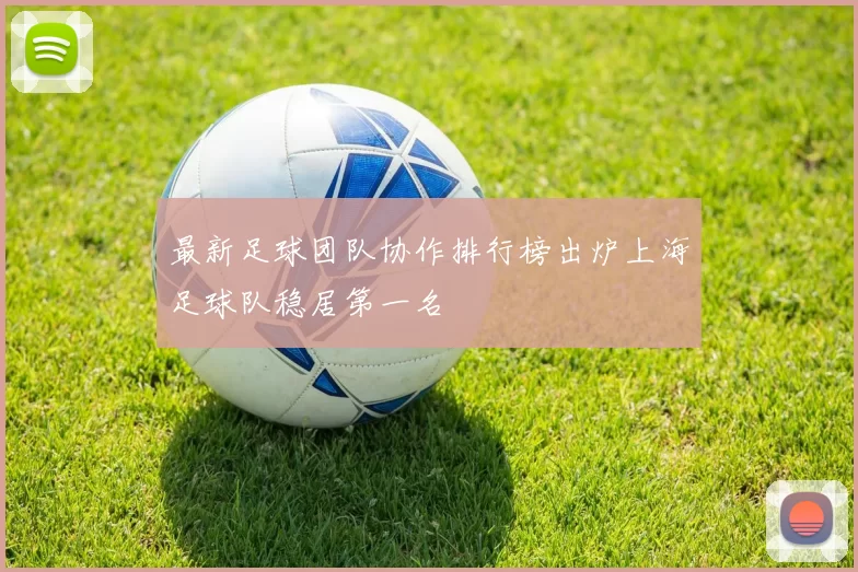 最新足球团队协作排行榜出炉上海足球队稳居第一名