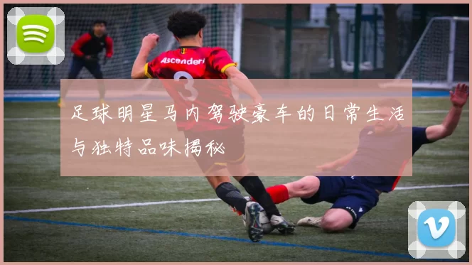 足球明星马内驾驶豪车的日常生活与独特品味揭秘
