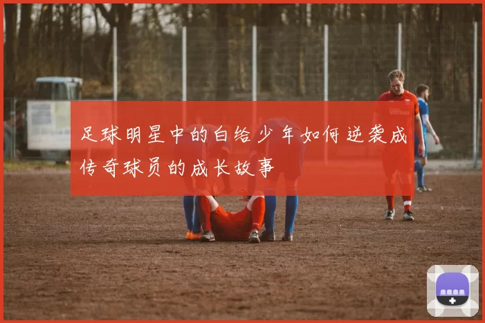 足球明星中的白给少年如何逆袭成传奇球员的成长故事