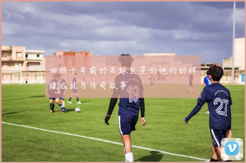 回顾十年前的足球巨星们他们的辉煌成就与传奇故事