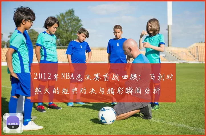 2012年NBA总决赛首战回顾：马刺对热火的经典对决与精彩瞬间分析