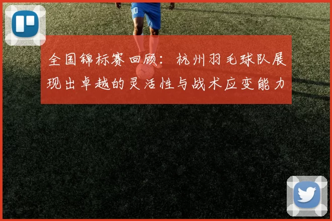 全国锦标赛回顾：杭州羽毛球队展现出卓越的灵活性与战术应变能力