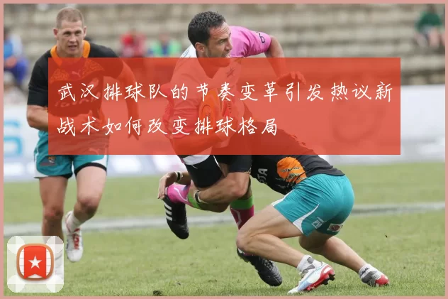 武汉排球队的节奏变革引发热议新战术如何改变排球格局