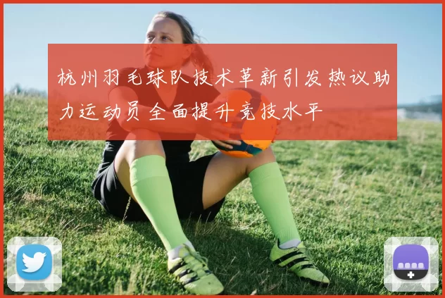 杭州羽毛球队技术革新引发热议助力运动员全面提升竞技水平