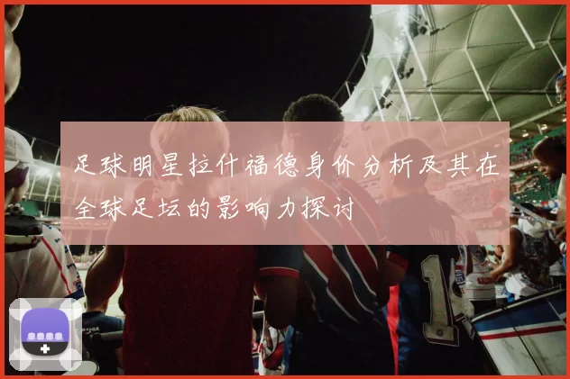 足球明星拉什福德身价分析及其在全球足坛的影响力探讨