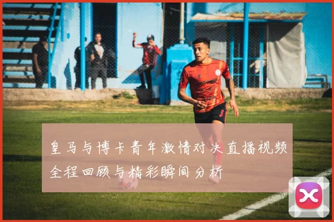 皇马与博卡青年激情对决直播视频全程回顾与精彩瞬间分析