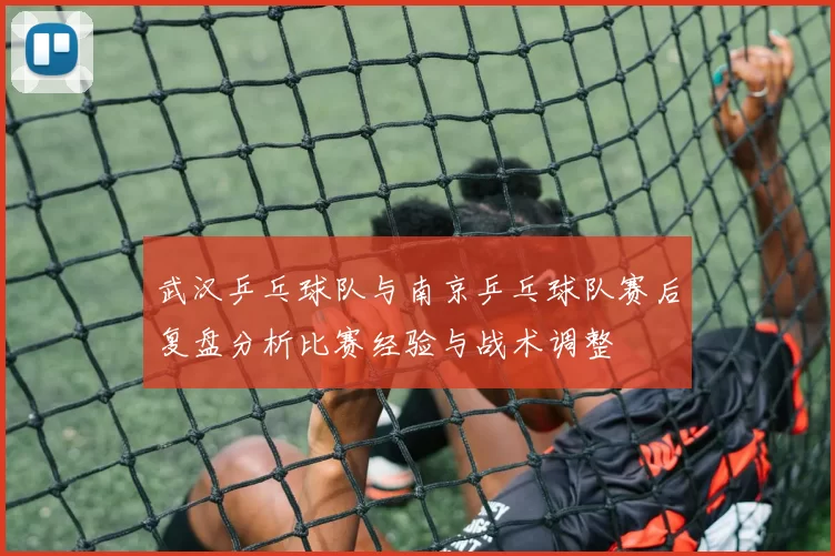 武汉乒乓球队与南京乒乓球队赛后复盘分析比赛经验与战术调整