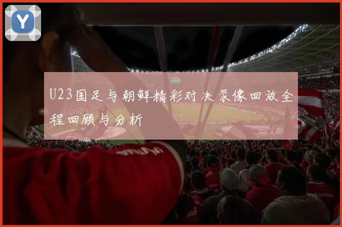 U23国足与朝鲜精彩对决录像回放全程回顾与分析