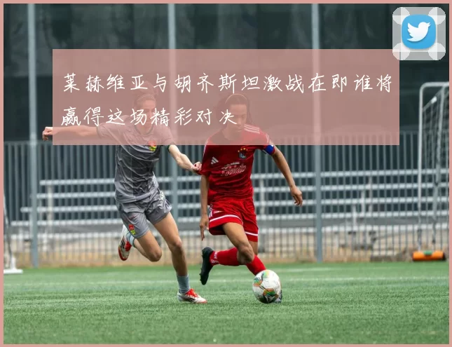 莱赫维亚与胡齐斯坦激战在即谁将赢得这场精彩对决