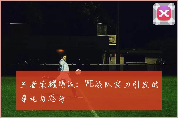 王者荣耀热议：WE战队实力引发的争论与思考