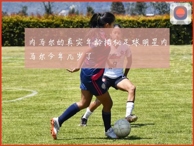 内马尔的真实年龄揭秘足球明星内马尔今年几岁了