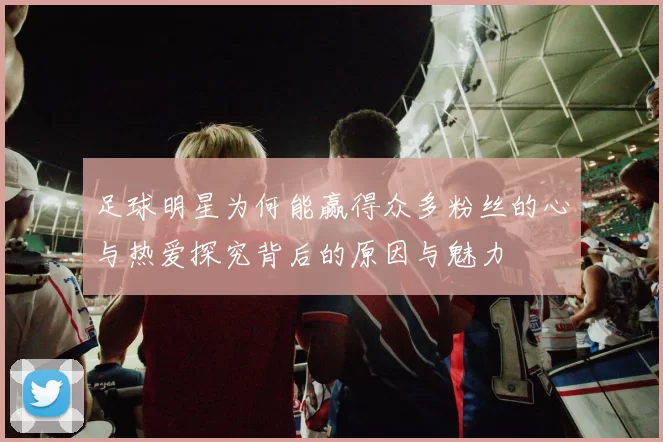 足球明星为何能赢得众多粉丝的心与热爱探究背后的原因与魅力