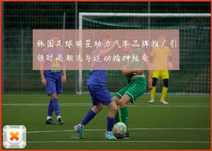 韩国足球明星助力汽车品牌推广引领时尚潮流与运动精神结合