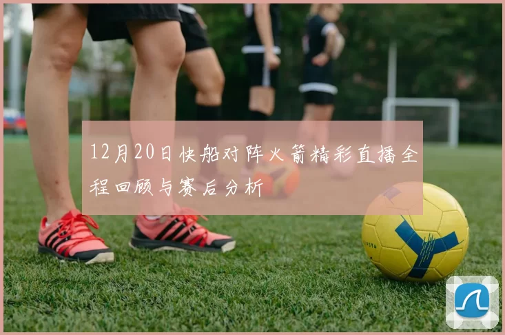 12月20日快船对阵火箭精彩直播全程回顾与赛后分析