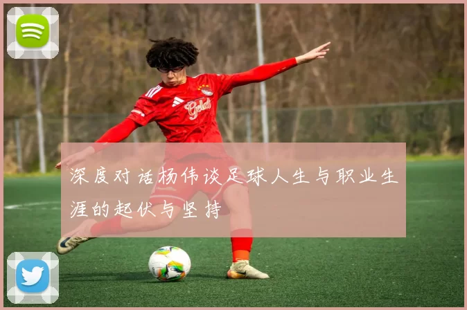 深度对话杨伟谈足球人生与职业生涯的起伏与坚持