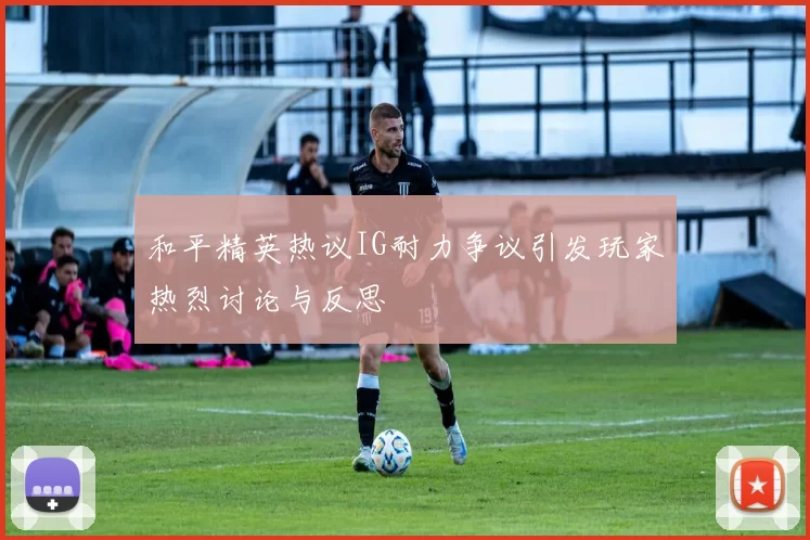 和平精英热议IG耐力争议引发玩家热烈讨论与反思