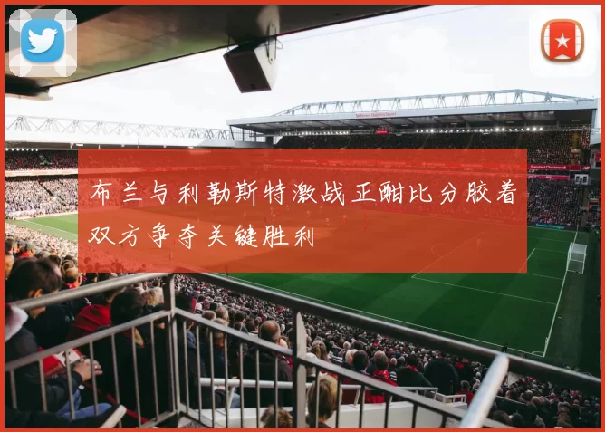 布兰与利勒斯特激战正酣比分胶着双方争夺关键胜利