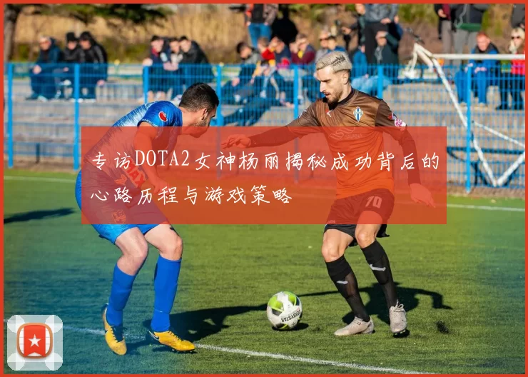 专访DOTA2女神杨丽揭秘成功背后的心路历程与游戏策略