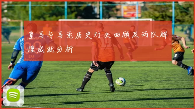 皇马与马竞历史对决回顾及两队辉煌成就分析