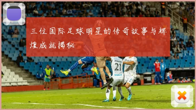 三位国际足球明星的传奇故事与辉煌成就揭秘