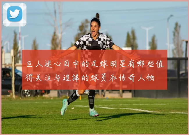巨人迷心目中的足球明星有哪些值得关注与追捧的球员和传奇人物