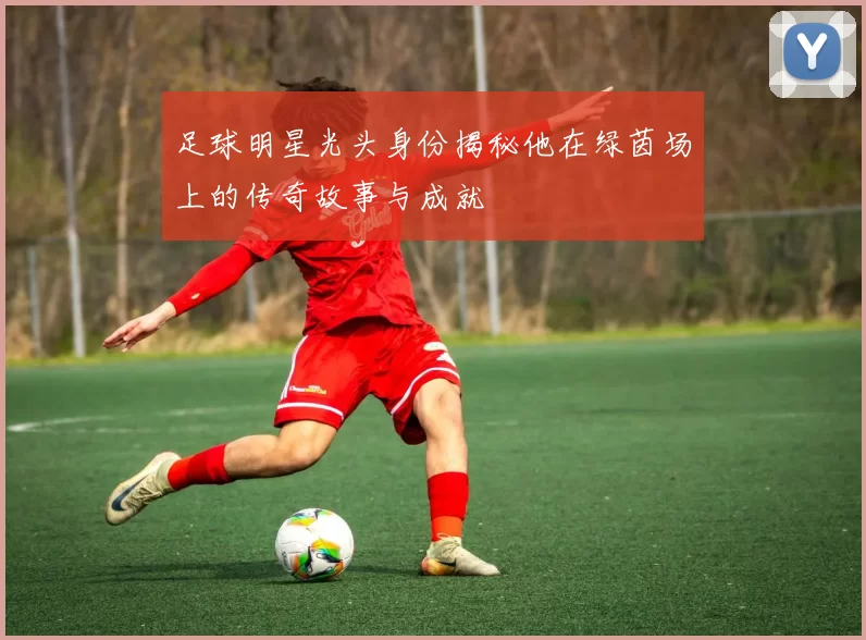 足球明星光头身份揭秘他在绿茵场上的传奇故事与成就