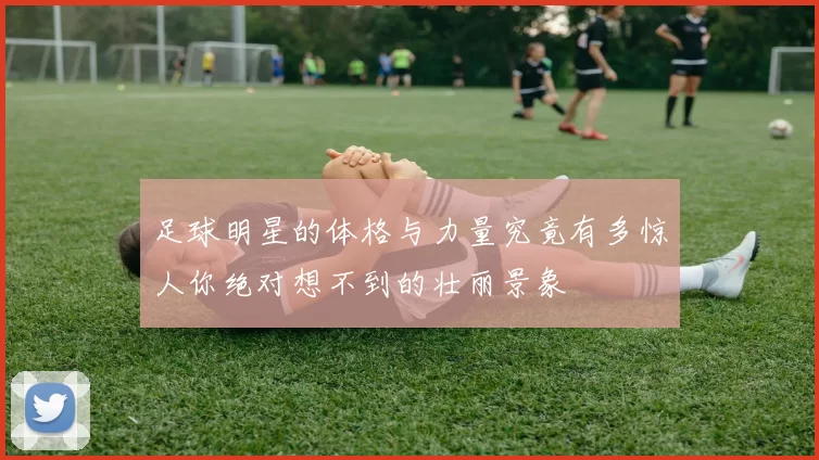 足球明星的体格与力量究竟有多惊人你绝对想不到的壮丽景象