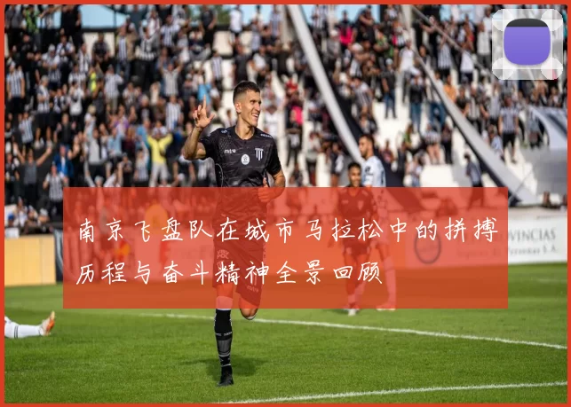 南京飞盘队在城市马拉松中的拼搏历程与奋斗精神全景回顾