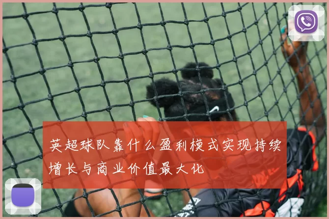 英超球队靠什么盈利模式实现持续增长与商业价值最大化