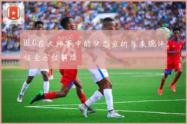 BLG在大师赛中的状态分析与表现评估全方位解读