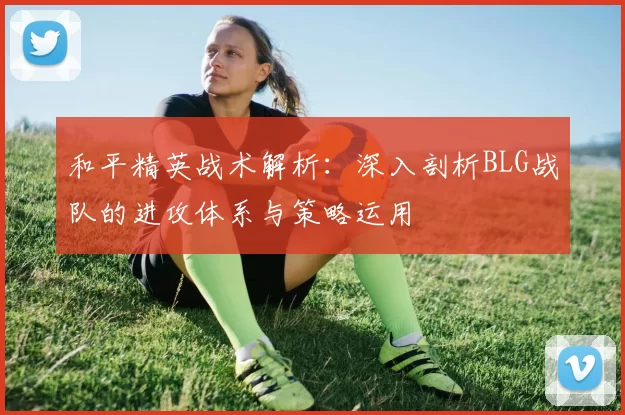 和平精英战术解析：深入剖析BLG战队的进攻体系与策略运用