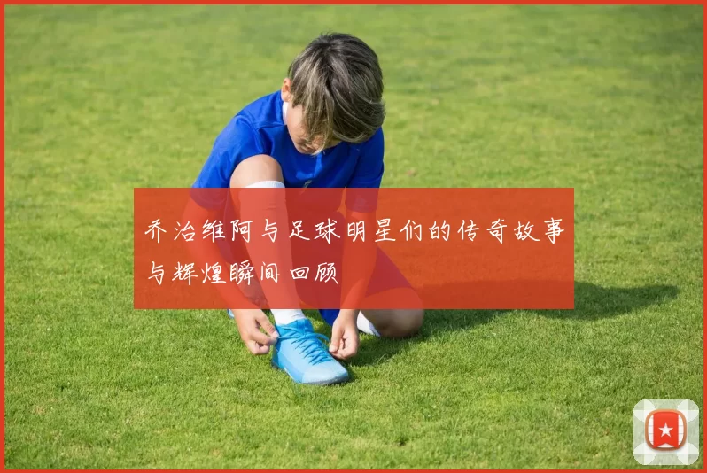 乔治维阿与足球明星们的传奇故事与辉煌瞬间回顾