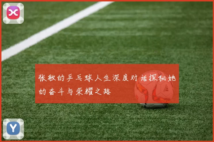 张敏的乒乓球人生深度对话探秘她的奋斗与荣耀之路