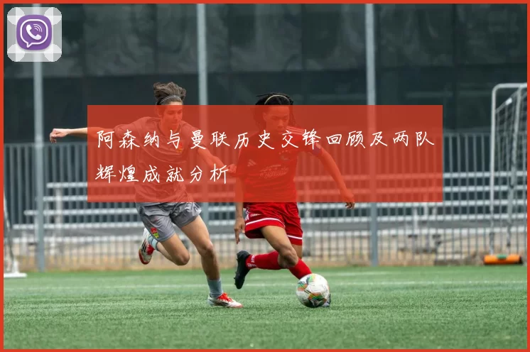 阿森纳与曼联历史交锋回顾及两队辉煌成就分析