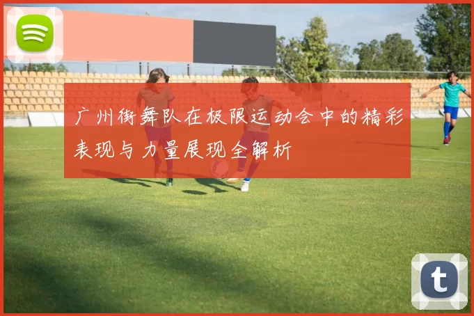 广州街舞队在极限运动会中的精彩表现与力量展现全解析