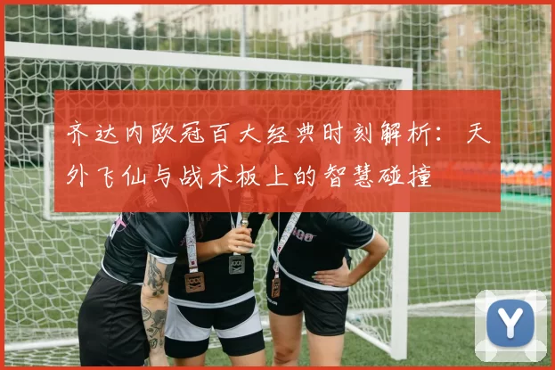 齐达内欧冠百大经典时刻解析：天外飞仙与战术板上的智慧碰撞