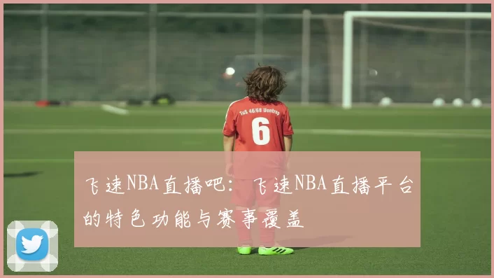 飞速NBA直播吧：飞速NBA直播平台的特色功能与赛事覆盖