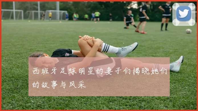西班牙足球明星的妻子们揭晓她们的故事与风采