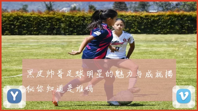黑皮帅哥足球明星的魅力与成就揭秘你知道是谁吗